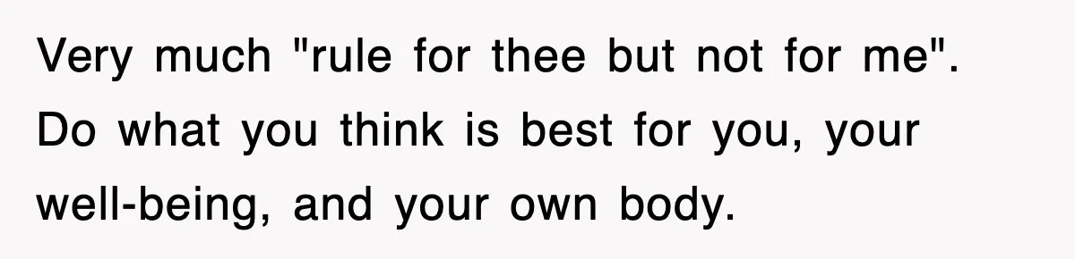 Very much "rule for thee but not for me". Do what you think is best for you, your well-being, and your own body.