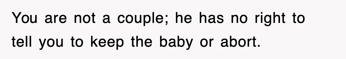 You are not a couple; he has no right to tell you to keep the baby or abort.