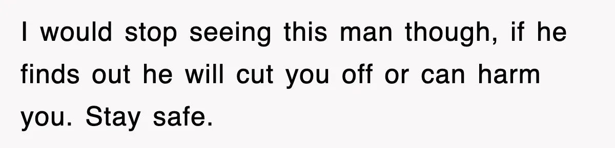 I would stop seeing this man though, if he finds out he will cut you off or can harm you. Stay safe.