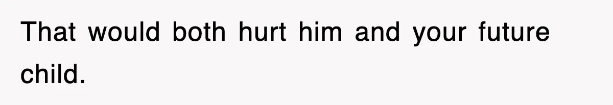 That would both hurt him and your future child.