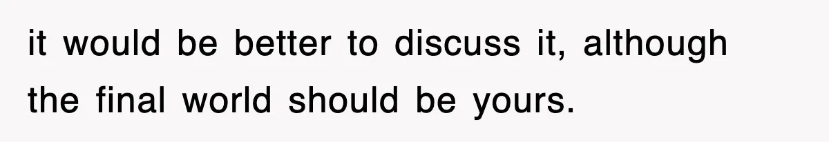 it would be better to discuss it, although the final world should be yours.