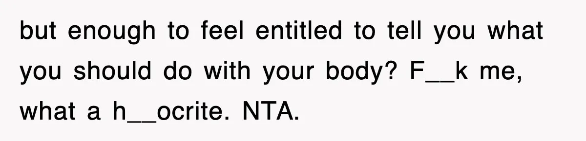 but enough to feel entitled to tell you what you should do with your body? F__k me, what a h__ocrite. NTA.