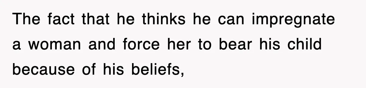 The fact that he thinks he can impregnate a woman and force her to bear his child because of his beliefs,