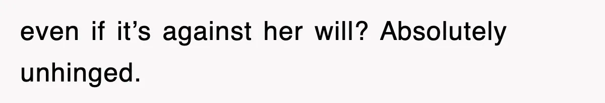 even if it’s against her will? Absolutely unhinged.