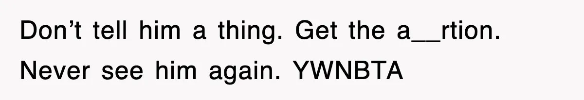 Don’t tell him a thing. Get the a__rtion. Never see him again. YWNBTA