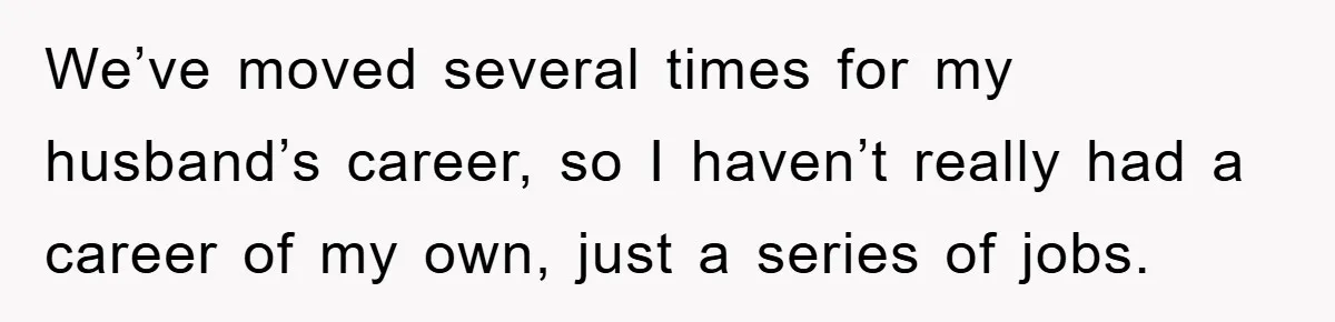 We’ve moved several times for my husband’s career, so I haven’t really had a career of my own, just a series of jobs.