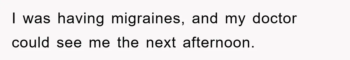 I was having migraines, and my doctor could see me the next afternoon.