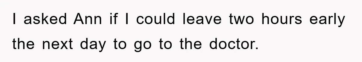 I asked Ann if I could leave two hours early the next day to go to the doctor.