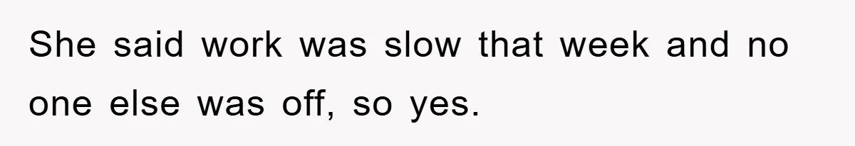 She said work was slow that week and no one else was off, so yes.