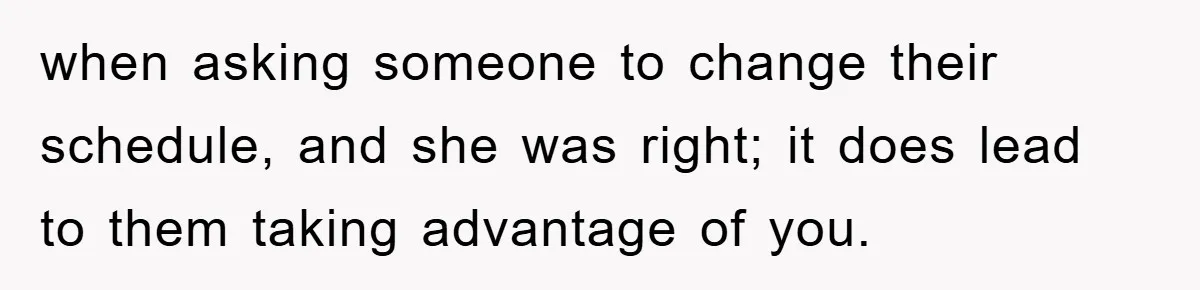 when asking someone to change their schedule, and she was right; it does lead to them taking advantage of you.