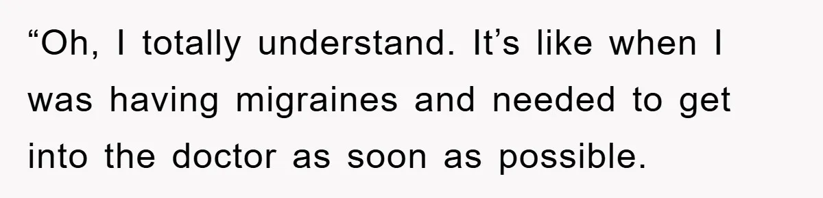 “Oh, I totally understand. It’s like when I was having migraines and needed to get into the doctor as soon as possible.