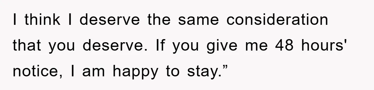I think I deserve the same consideration that you deserve. If you give me 48 hours' notice, I am happy to stay.”