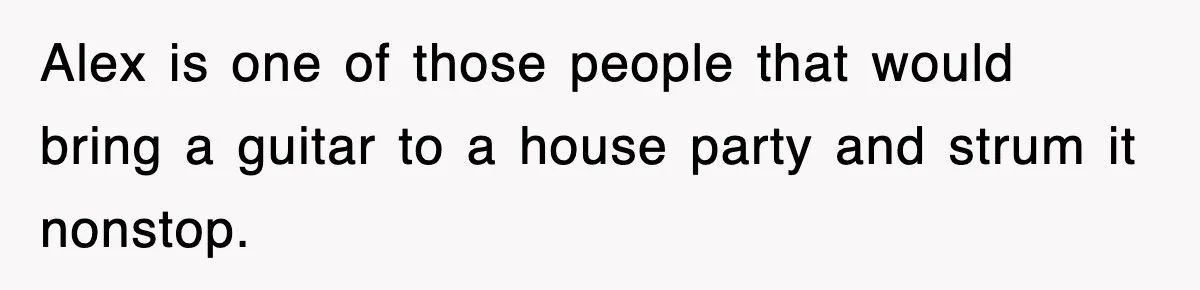 Alex is one of those people that would bring a guitar to a house party and strum it nonstop.