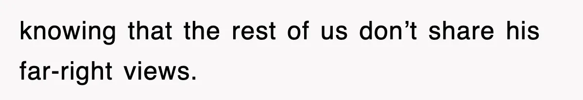 knowing that the rest of us don’t share his far-right views.