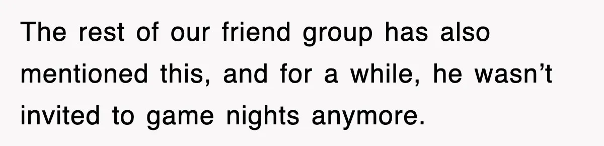 The rest of our friend group has also mentioned this, and for a while, he wasn’t invited to game nights anymore.