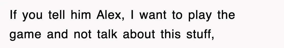 If you tell him Alex, I want to play the game and not talk about this stuff,