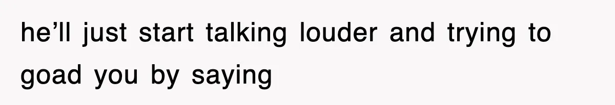 he’ll just start talking louder and trying to goad you by saying