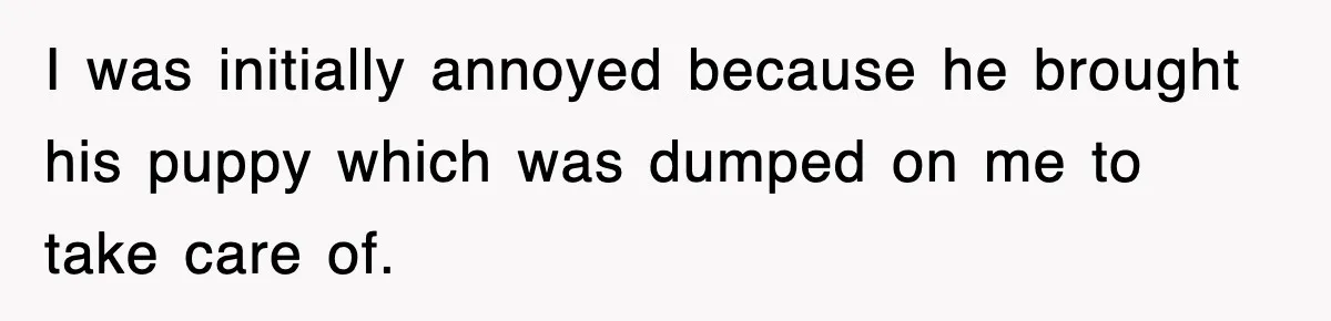 I was initially annoyed because he brought his puppy which was dumped on me to take care of.