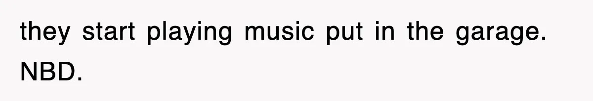 they start playing music put in the garage. NBD.