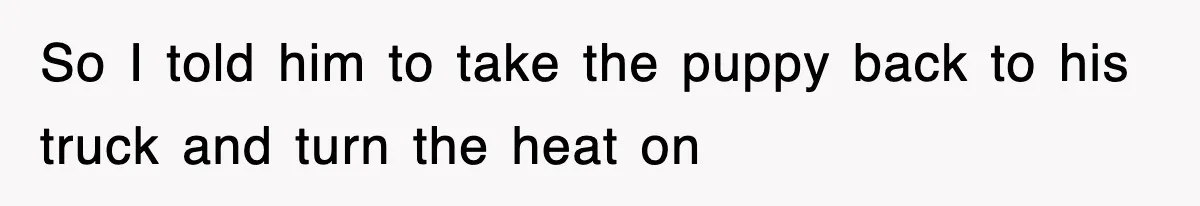 So I told him to take the puppy back to his truck and turn the heat on