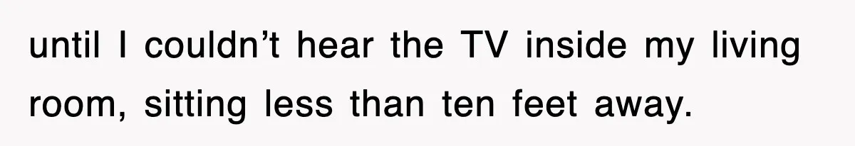 until I couldn’t hear the TV inside my living room, sitting less than ten feet away.