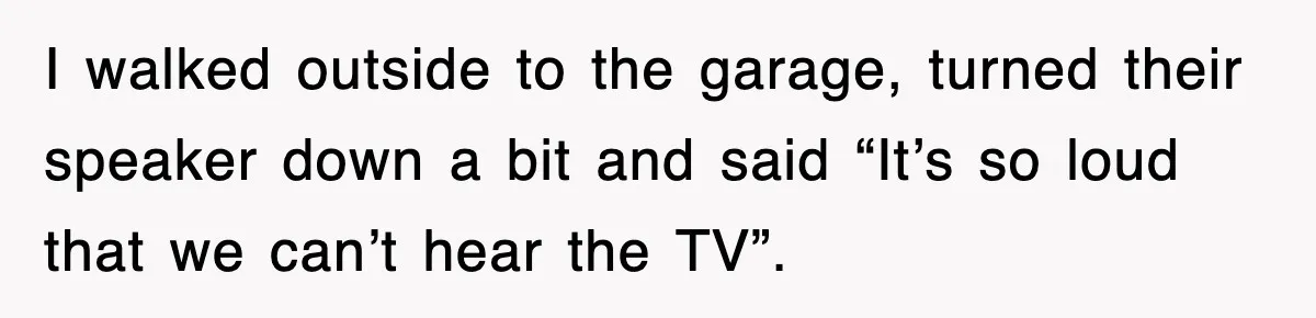 I walked outside to the garage, turned their speaker down a bit and said “It’s so loud that we can’t hear the TV”.
