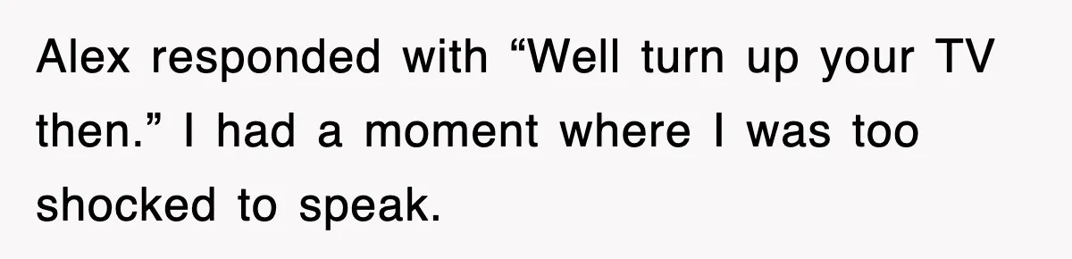 Alex responded with “Well turn up your TV then.” I had a moment where I was too shocked to speak.