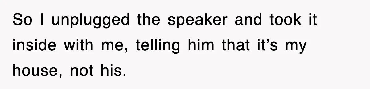 So I unplugged the speaker and took it inside with me, telling him that it’s my house, not his.