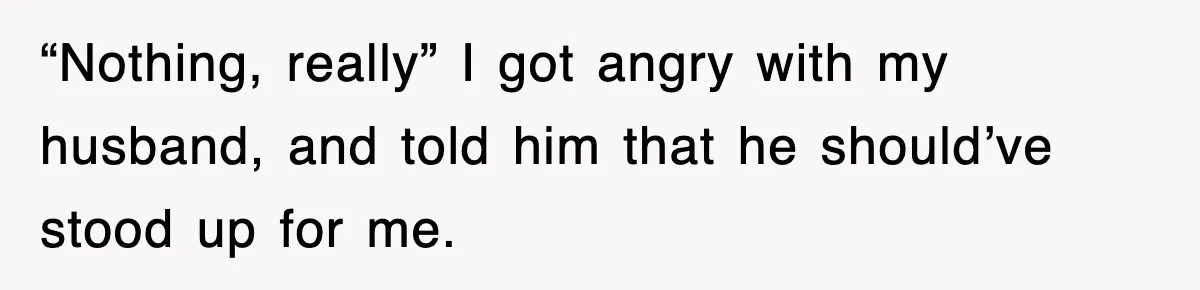 “Nothing, really” I got angry with my husband, and told him that he should’ve stood up for me.