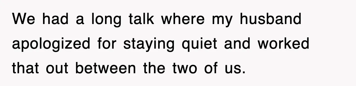 We had a long talk where my husband apologized for staying quiet and worked that out between the two of us.