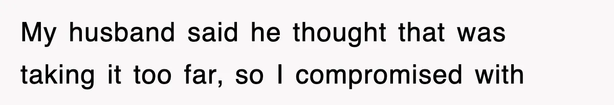 My husband said he thought that was taking it too far, so I compromised with