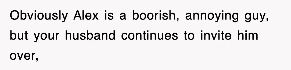 Obviously Alex is a boorish, annoying guy, but your husband continues to invite him over,