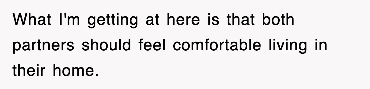 What I'm getting at here is that both partners should feel comfortable living in their home.