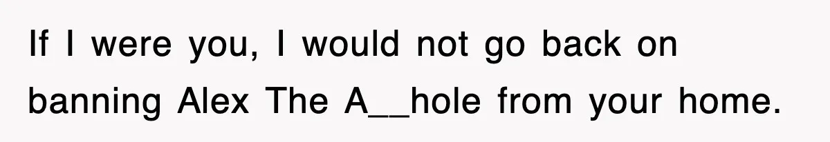 If I were you, I would not go back on banning Alex The A__hole from your home.