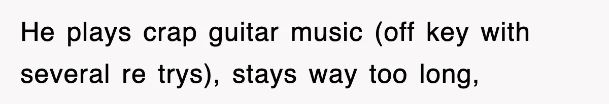 He plays crap guitar music (off key with several re trys), stays way too long,