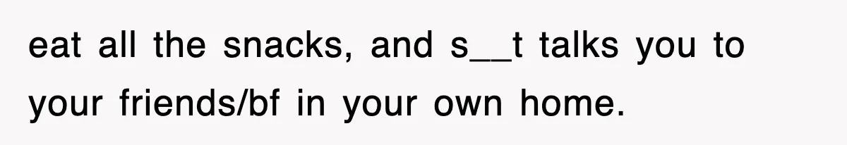 eat all the snacks, and s__t talks you to your friends/bf in your own home.