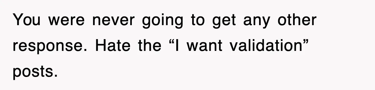 You were never going to get any other response. Hate the “I want validation” posts.