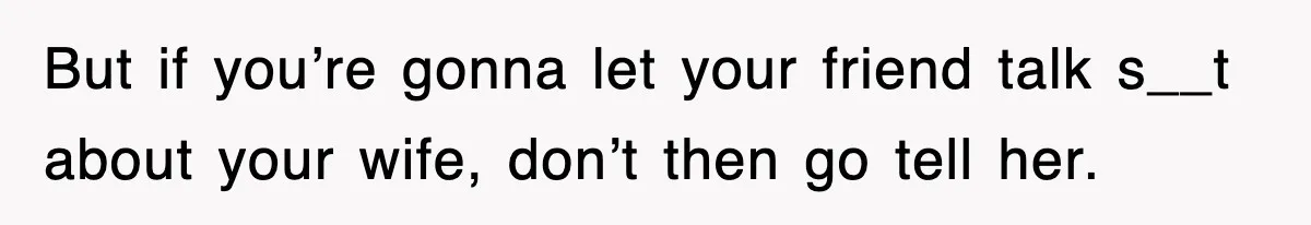 But if you’re gonna let your friend talk s__t about your wife, don’t then go tell her.