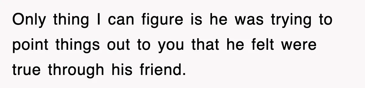 Only thing I can figure is he was trying to point things out to you that he felt were true through his friend.