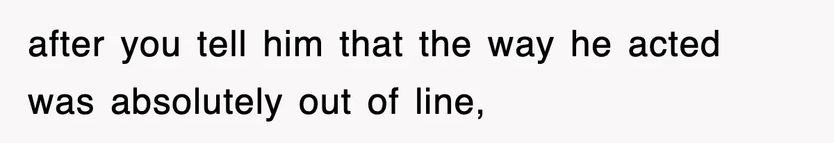 after you tell him that the way he acted was absolutely out of line,