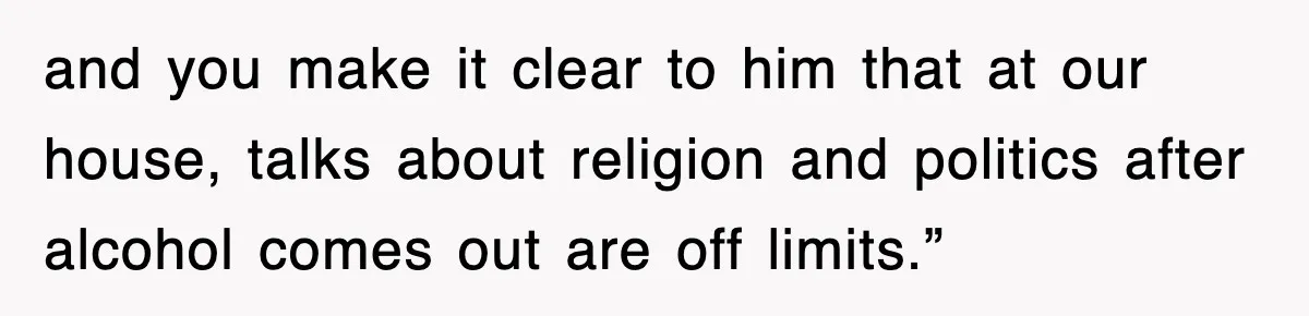 and you make it clear to him that at our house, talks about religion and politics after alcohol comes out are off limits.”