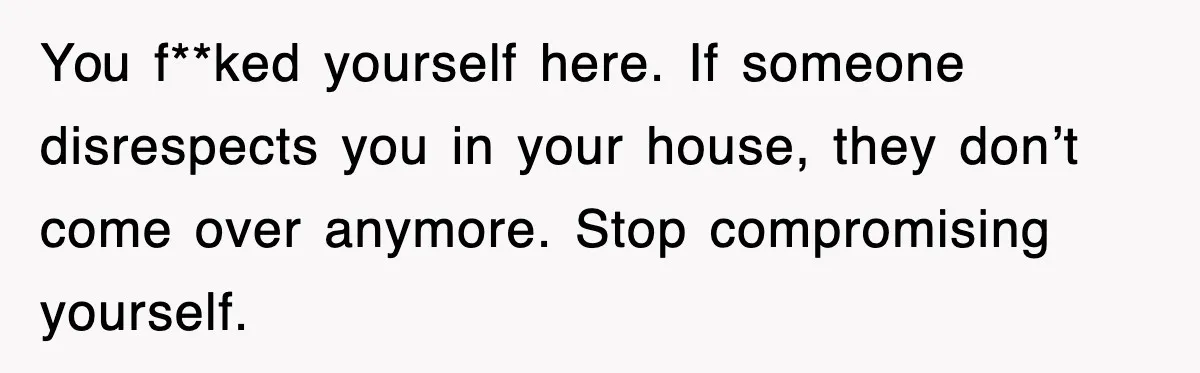 You f**ked yourself here. If someone disrespects you in your house, they don’t come over anymore. Stop compromising yourself.