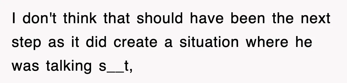I don't think that should have been the next step as it did create a situation where he was talking s__t,