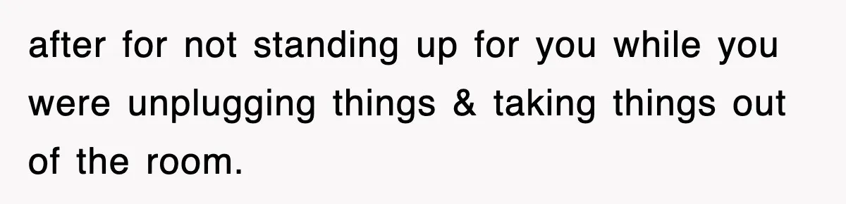 after for not standing up for you while you were unplugging things & taking things out of the room.
