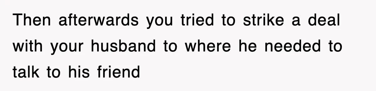 Then afterwards you tried to strike a deal with your husband to where he needed to talk to his friend
