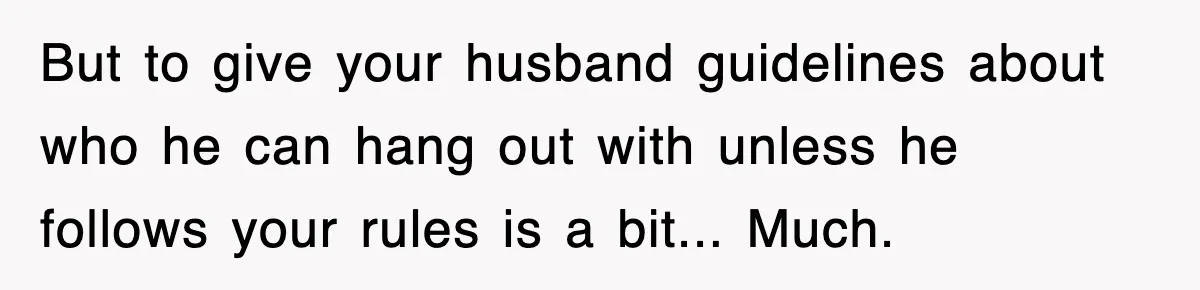 But to give your husband guidelines about who he can hang out with unless he follows your rules is a bit... Much.