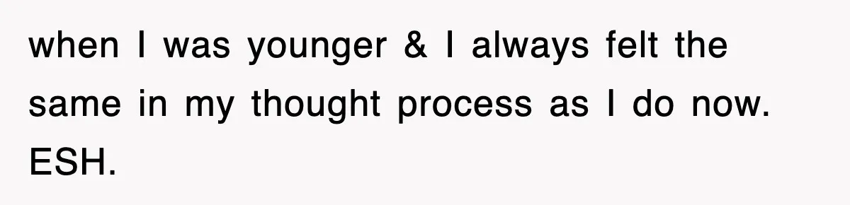 when I was younger & I always felt the same in my thought process as I do now. ESH.