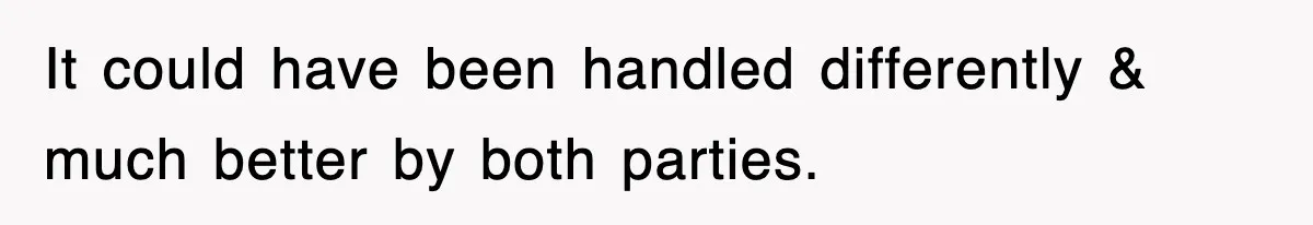 It could have been handled differently & much better by both parties.