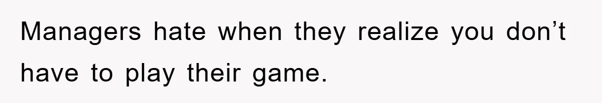 Managers hate when they realize you don’t have to play their game.