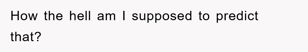 How the hell am I supposed to predict that?